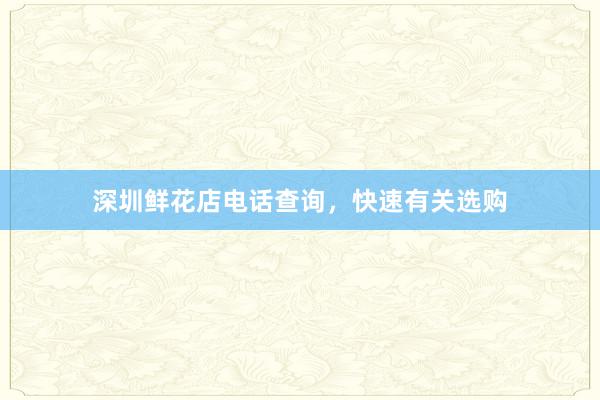 深圳鲜花店电话查询，快速有关选购