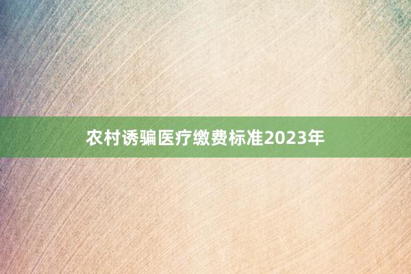 农村诱骗医疗缴费标准2023年